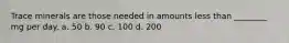 Trace minerals are those needed in amounts less than ________ mg per day. a. 50 b. 90 c. 100 d. 200