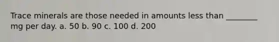 Trace minerals are those needed in amounts less than ________ mg per day. a. 50 b. 90 c. 100 d. 200