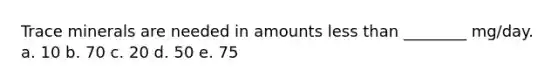 Trace minerals are needed in amounts less than ________ mg/day. a. 10 b. 70 c. 20 d. 50 e. 75