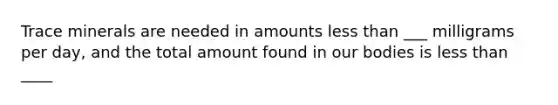 Trace minerals are needed in amounts less than ___ milligrams per day, and the total amount found in our bodies is less than ____
