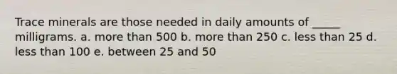 Trace minerals are those needed in daily amounts of _____ milligrams. a. more than 500 b. more than 250 c. less than 25 d. less than 100 e. between 25 and 50