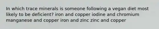 In which trace minerals is someone following a vegan diet most likely to be deficient? iron and copper iodine and chromium manganese and copper iron and zinc zinc and copper