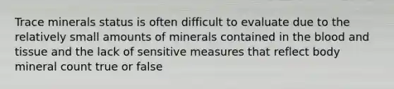 Trace minerals status is often difficult to evaluate due to the relatively small amounts of minerals contained in the blood and tissue and the lack of sensitive measures that reflect body mineral count true or false