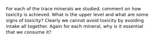 For each of the trace minerals we studied, comment on how toxicity is achieved. What is the upper level and what are some signs of toxicity? Clearly we cannot avoid toxicity by avoiding intake all together. Again for each mineral, why is it essential that we consume it?