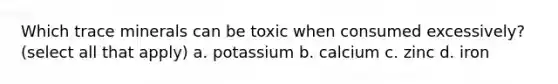 Which trace minerals can be toxic when consumed excessively? (select all that apply) a. potassium b. calcium c. zinc d. iron