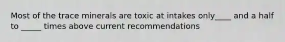 Most of the trace minerals are toxic at intakes only____ and a half to _____ times above current recommendations