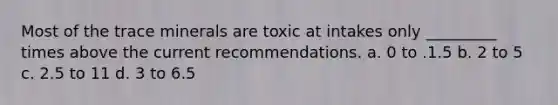 Most of the trace minerals are toxic at intakes only _________ times above the current recommendations. a. 0 to .1.5 b. 2 to 5 c. 2.5 to 11 d. 3 to 6.5