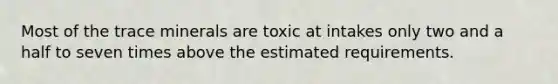 Most of the trace minerals are toxic at intakes only two and a half to seven times above the estimated requirements.