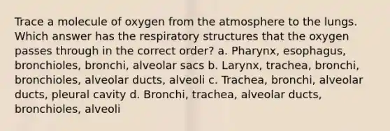 Trace a molecule of oxygen from the atmosphere to the lungs. Which answer has the respiratory structures that the oxygen passes through in the correct order? a. Pharynx, esophagus, bronchioles, bronchi, alveolar sacs b. Larynx, trachea, bronchi, bronchioles, alveolar ducts, alveoli c. Trachea, bronchi, alveolar ducts, pleural cavity d. Bronchi, trachea, alveolar ducts, bronchioles, alveoli