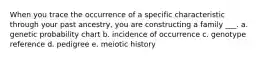 When you trace the occurrence of a specific characteristic through your past ancestry, you are constructing a family ___. a. genetic probability chart b. incidence of occurrence c. genotype reference d. pedigree e. meiotic history
