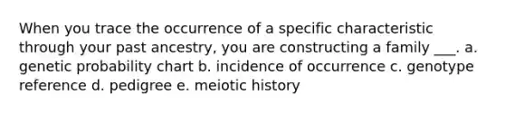 When you trace the occurrence of a specific characteristic through your past ancestry, you are constructing a family ___. a. genetic probability chart b. incidence of occurrence c. genotype reference d. pedigree e. meiotic history