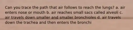 Can you trace the path that air follows to reach the lungs? a. air enters nose or mouth b. air reaches small sacs called alveoli c. air travels down smaller and smaller bronchioles d. air travels down the trachea and then enters the bronchi