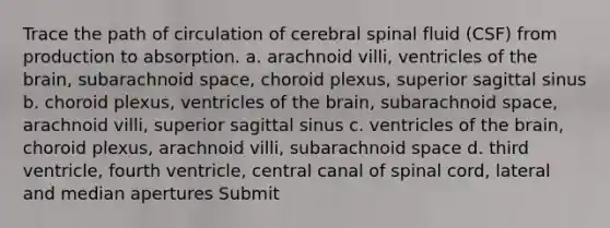 Trace the path of circulation of cerebral spinal fluid (CSF) from production to absorption. a. arachnoid villi, ventricles of the brain, subarachnoid space, choroid plexus, superior sagittal sinus b. choroid plexus, ventricles of the brain, subarachnoid space, arachnoid villi, superior sagittal sinus c. ventricles of the brain, choroid plexus, arachnoid villi, subarachnoid space d. third ventricle, fourth ventricle, central canal of spinal cord, lateral and median apertures Submit