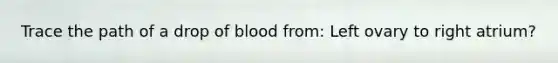 Trace the path of a drop of blood from: Left ovary to right atrium?