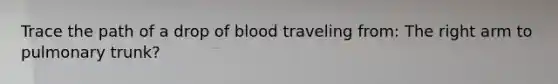 Trace the path of a drop of blood traveling from: The right arm to pulmonary trunk?