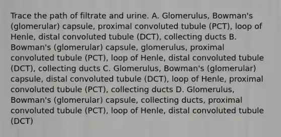 Trace the path of filtrate and urine. A. Glomerulus, Bowman's (glomerular) capsule, proximal convoluted tubule (PCT), loop of Henle, distal convoluted tubule (DCT), collecting ducts B. Bowman's (glomerular) capsule, glomerulus, proximal convoluted tubule (PCT), loop of Henle, distal convoluted tubule (DCT), collecting ducts C. Glomerulus, Bowman's (glomerular) capsule, distal convoluted tubule (DCT), loop of Henle, proximal convoluted tubule (PCT), collecting ducts D. Glomerulus, Bowman's (glomerular) capsule, collecting ducts, proximal convoluted tubule (PCT), loop of Henle, distal convoluted tubule (DCT)