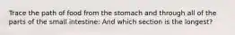 Trace the path of food from the stomach and through all of the parts of the small intestine: And which section is the longest?