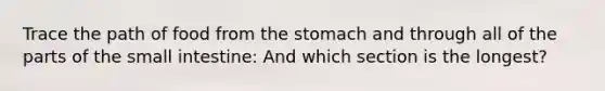 Trace the path of food from <a href='https://www.questionai.com/knowledge/kLccSGjkt8-the-stomach' class='anchor-knowledge'>the stomach</a> and through all of the parts of <a href='https://www.questionai.com/knowledge/kt623fh5xn-the-small-intestine' class='anchor-knowledge'>the small intestine</a>: And which section is the longest?