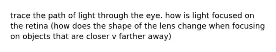 trace the path of light through the eye. how is light focused on the retina (how does the shape of the lens change when focusing on objects that are closer v farther away)