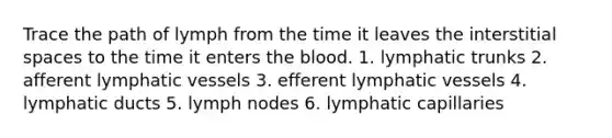 Trace the path of lymph from the time it leaves the interstitial spaces to the time it enters the blood. 1. lymphatic trunks 2. afferent lymphatic vessels 3. efferent lymphatic vessels 4. lymphatic ducts 5. lymph nodes 6. lymphatic capillaries