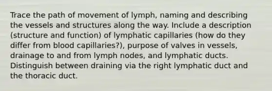 Trace the path of movement of lymph, naming and describing the vessels and structures along the way. Include a description (structure and function) of lymphatic capillaries (how do they differ from blood capillaries?), purpose of valves in vessels, drainage to and from lymph nodes, and lymphatic ducts. Distinguish between draining via the right lymphatic duct and the thoracic duct.