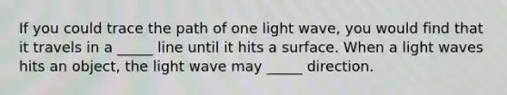 If you could trace the path of one light wave, you would find that it travels in a _____ line until it hits a surface. When a light waves hits an object, the light wave may _____ direction.