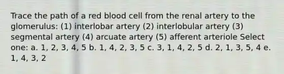 Trace the path of a red blood cell from the renal artery to the glomerulus: (1) interlobar artery (2) interlobular artery (3) segmental artery (4) arcuate artery (5) afferent arteriole Select one: a. 1, 2, 3, 4, 5 b. 1, 4, 2, 3, 5 c. 3, 1, 4, 2, 5 d. 2, 1, 3, 5, 4 e. 1, 4, 3, 2