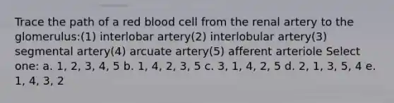 Trace the path of a red blood cell from the renal artery to the glomerulus:(1) interlobar artery(2) interlobular artery(3) segmental artery(4) arcuate artery(5) afferent arteriole Select one: a. 1, 2, 3, 4, 5 b. 1, 4, 2, 3, 5 c. 3, 1, 4, 2, 5 d. 2, 1, 3, 5, 4 e. 1, 4, 3, 2