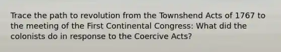 Trace the path to revolution from the Townshend Acts of 1767 to the meeting of the First Continental Congress: What did the colonists do in response to the Coercive Acts?