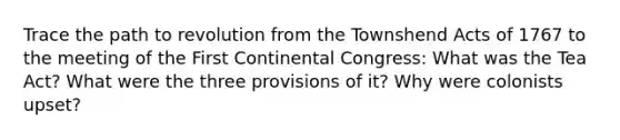 Trace the path to revolution from the Townshend Acts of 1767 to the meeting of the First Continental Congress: What was the Tea Act? What were the three provisions of it? Why were colonists upset?