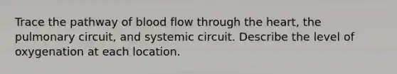 Trace the pathway of blood flow through <a href='https://www.questionai.com/knowledge/kya8ocqc6o-the-heart' class='anchor-knowledge'>the heart</a>, the pulmonary circuit, and systemic circuit. Describe the level of oxygenation at each location.