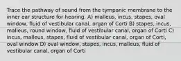 Trace the pathway of sound from the tympanic membrane to the inner ear structure for hearing. A) malleus, incus, stapes, oval window, fluid of vestibular canal, organ of Corti B) stapes, incus, malleus, round window, fluid of vestibular canal, organ of Corti C) incus, malleus, stapes, fluid of vestibular canal, organ of Corti, oval window D) oval window, stapes, incus, malleus, fluid of vestibular canal, organ of Corti