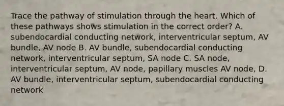 Trace the pathway of stimulation through the heart. Which of these pathways shows stimulation in the correct order? A. subendocardial conducting network, interventricular septum, AV bundle, AV node B. AV bundle, subendocardial conducting network, interventricular septum, SA node C. SA node, interventricular septum, AV node, papillary muscles AV node, D. AV bundle, interventricular septum, subendocardial conducting network