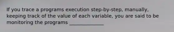 If you trace a programs execution step-by-step, manually, keeping track of the value of each variable, you are said to be monitoring the programs ______________