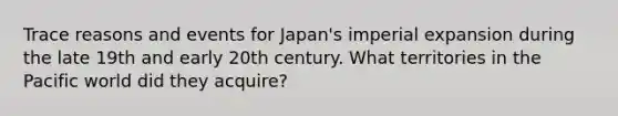 Trace reasons and events for Japan's imperial expansion during the late 19th and early 20th century. What territories in the Pacific world did they acquire?