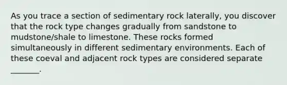 As you trace a section of sedimentary rock laterally, you discover that the rock type changes gradually from sandstone to mudstone/shale to limestone. These rocks formed simultaneously in different sedimentary environments. Each of these coeval and adjacent rock types are considered separate _______.