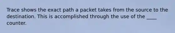 Trace shows the exact path a packet takes from the source to the destination. This is accomplished through the use of the ____ counter.