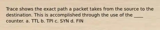 Trace shows the exact path a packet takes from the source to the destination. This is accomplished through the use of the ____ counter. a. TTL b. TPI c. SYN d. FIN