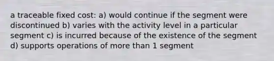 a traceable fixed cost: a) would continue if the segment were discontinued b) varies with the activity level in a particular segment c) is incurred because of the existence of the segment d) supports operations of more than 1 segment