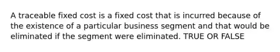 A traceable fixed cost is a fixed cost that is incurred because of the existence of a particular business segment and that would be eliminated if the segment were eliminated. TRUE OR FALSE