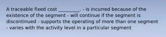 A traceable fixed cost _________. - is incurred because of the existence of the segment - will continue if the segment is discontinued - supports the operating of more than one segment - varies with the activity level in a particular segment