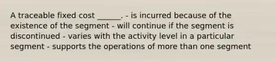 A traceable fixed cost ______. - is incurred because of the existence of the segment - will continue if the segment is discontinued - varies with the activity level in a particular segment - supports the operations of more than one segment