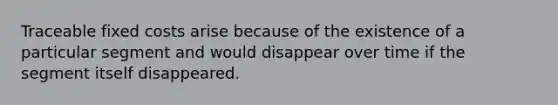 Traceable fixed costs arise because of the existence of a particular segment and would disappear over time if the segment itself disappeared.