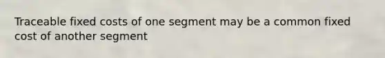 Traceable fixed costs of one segment may be a common fixed cost of another segment