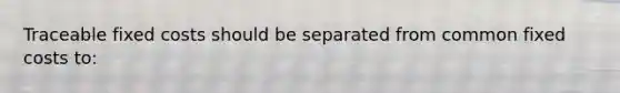 Traceable fixed costs should be separated from common fixed costs to: