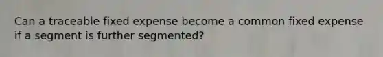 Can a traceable fixed expense become a common fixed expense if a segment is further segmented?