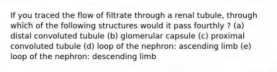 If you traced the flow of filtrate through a renal tubule, through which of the following structures would it pass fourthly ? (a) distal convoluted tubule (b) glomerular capsule (c) proximal convoluted tubule (d) loop of the nephron: ascending limb (e) loop of the nephron: descending limb