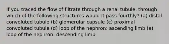 If you traced the flow of filtrate through a renal tubule, through which of the following structures would it pass fourthly? (a) distal convoluted tubule (b) glomerular capsule (c) proximal convoluted tubule (d) loop of the nephron: ascending limb (e) loop of the nephron: descending limb