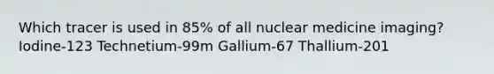 Which tracer is used in 85% of all nuclear medicine imaging? Iodine-123 Technetium-99m Gallium-67 Thallium-201