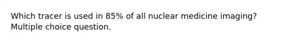 Which tracer is used in 85% of all nuclear medicine imaging? Multiple choice question.